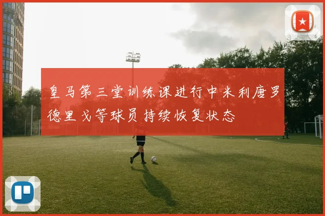 皇马第三堂训练课进行中米利唐罗德里戈等球员持续恢复状态