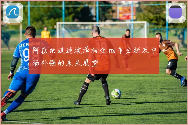 阿森纳追逐埃泽转会细节分析及中场补强的未来展望