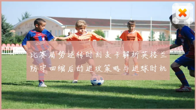 比赛局势逆转时刻麦卡解析英格兰防守回缩后的进攻策略与进球时机