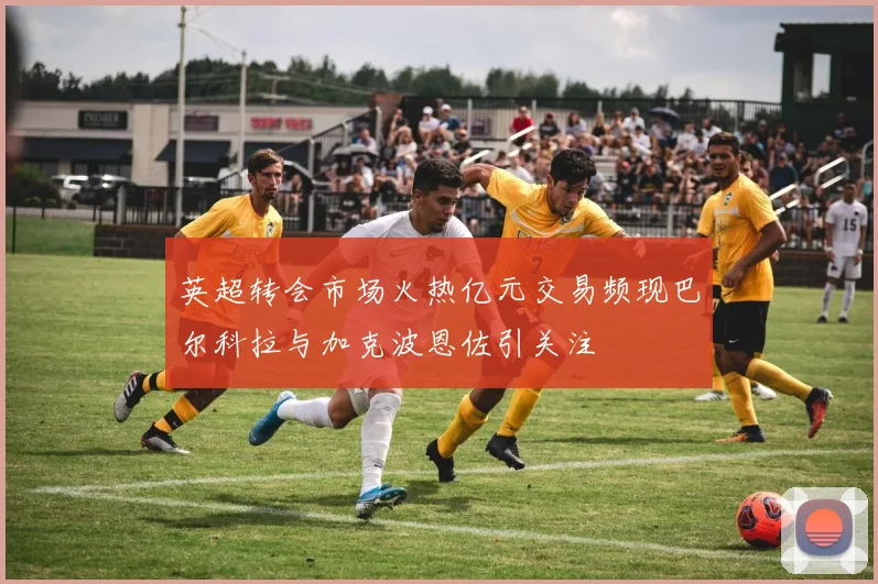英超转会市场火热亿元交易频现巴尔科拉与加克波恩佐引关注