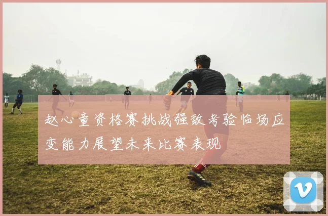 赵心童资格赛挑战强敌考验临场应变能力展望未来比赛表现