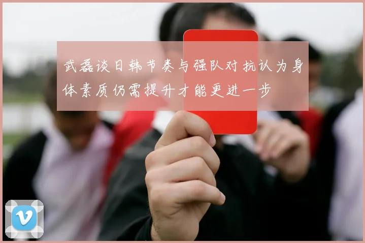 武磊谈日韩节奏与强队对抗认为身体素质仍需提升才能更进一步