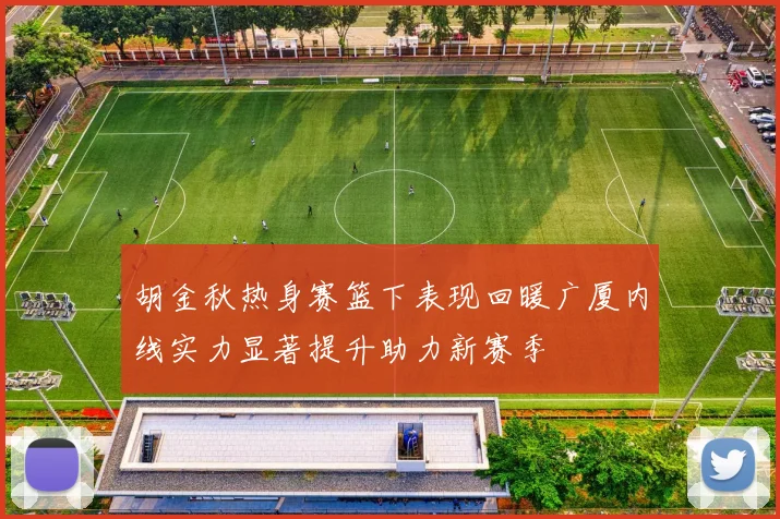 胡金秋热身赛篮下表现回暖广厦内线实力显著提升助力新赛季