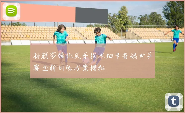 孙颖莎强化反手技术细节备战世乒赛全新训练方案揭秘