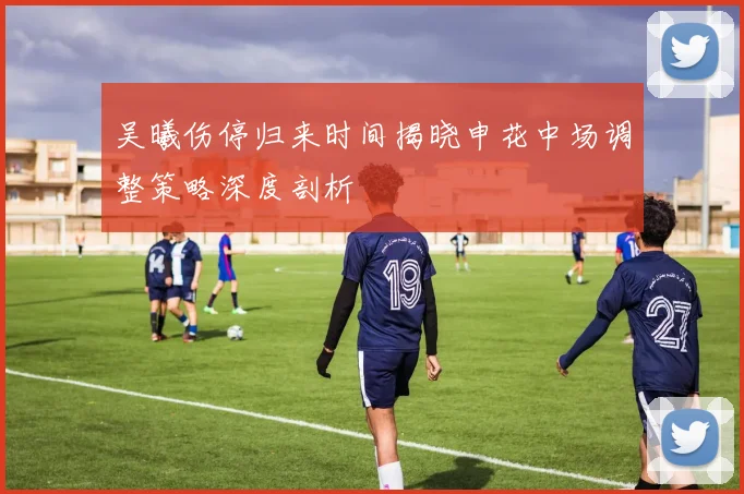吴曦伤停归来时间揭晓申花中场调整策略深度剖析