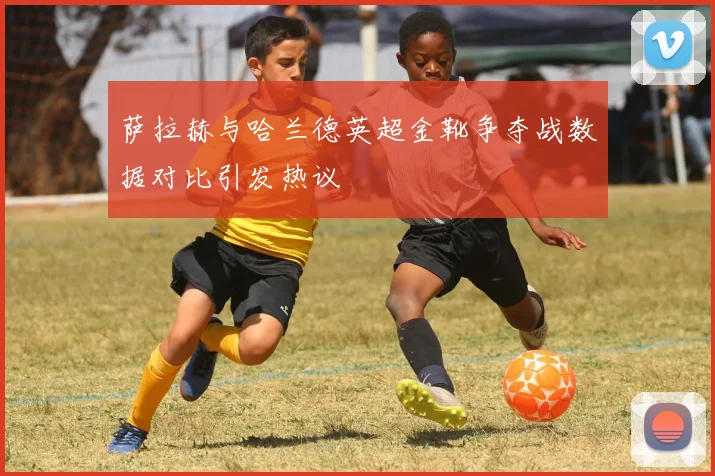 萨拉赫与哈兰德英超金靴争夺战数据对比引发热议