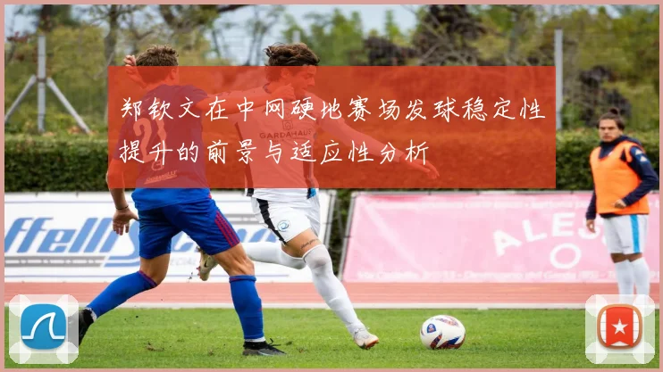 郑钦文在中网硬地赛场发球稳定性提升的前景与适应性分析