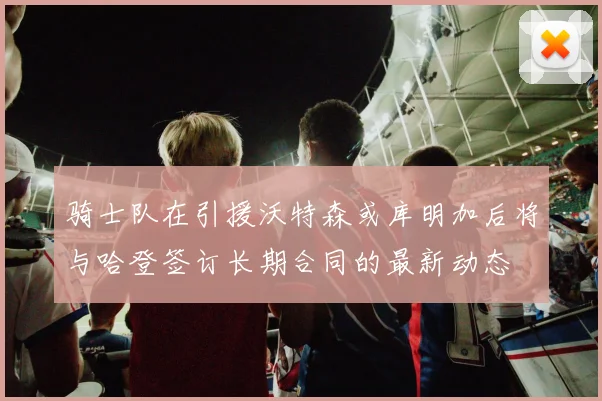 骑士队在引援沃特森或库明加后将与哈登签订长期合同的最新动态