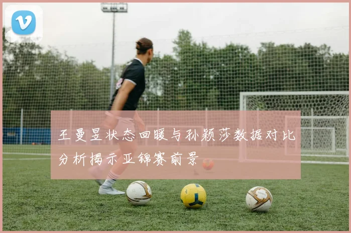 王曼昱状态回暖与孙颖莎数据对比分析揭示亚锦赛前景