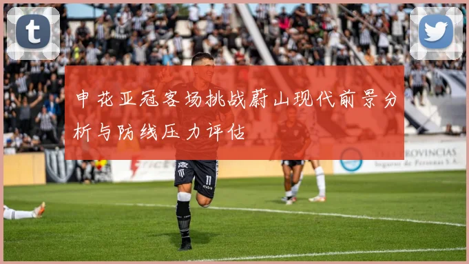 申花亚冠客场挑战蔚山现代前景分析与防线压力评估