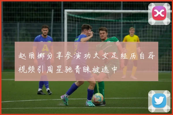 赵丽娜分享参演功夫女足经历自荐视频引周星驰青睐被选中