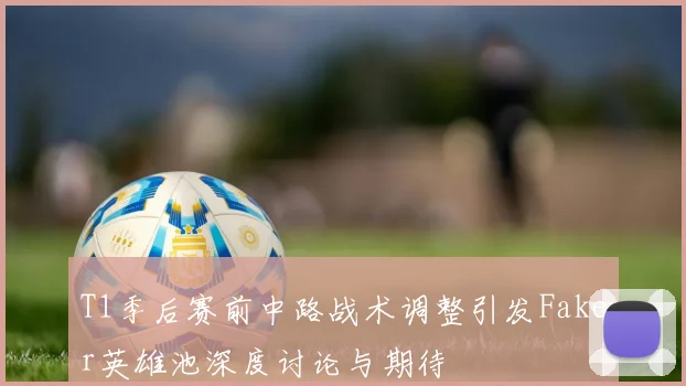 T1季后赛前中路战术调整引发Faker英雄池深度讨论与期待