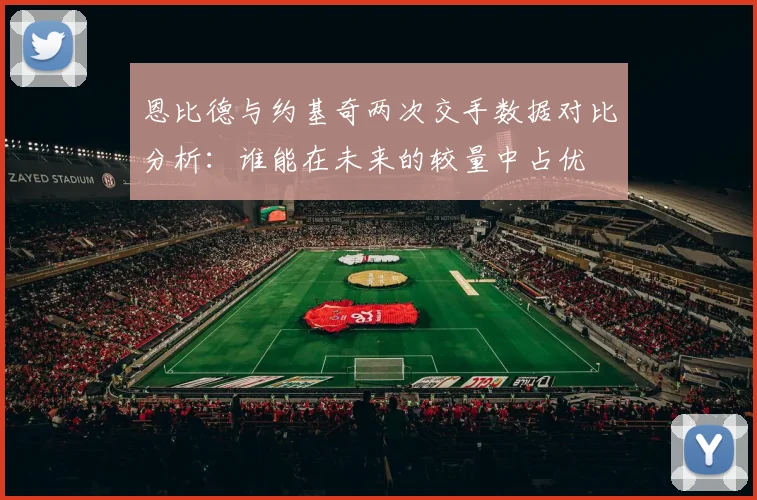 恩比德与约基奇两次交手数据对比分析：谁能在未来的较量中占优