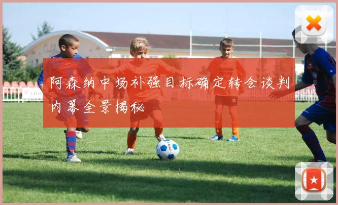 阿森纳中场补强目标确定转会谈判内幕全景揭秘