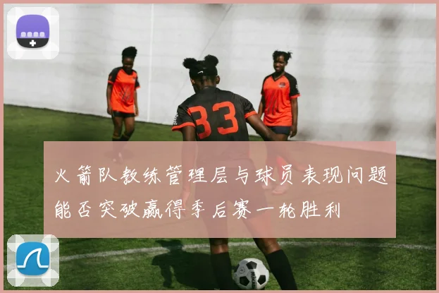 火箭队教练管理层与球员表现问题能否突破赢得季后赛一轮胜利
