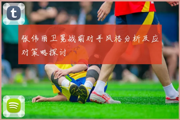 张伟丽卫冕战前对手风格分析及应对策略探讨