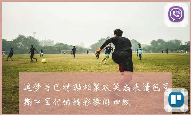 追梦与巴特勒相聚欢笑成表情包同期中国行的精彩瞬间回顾