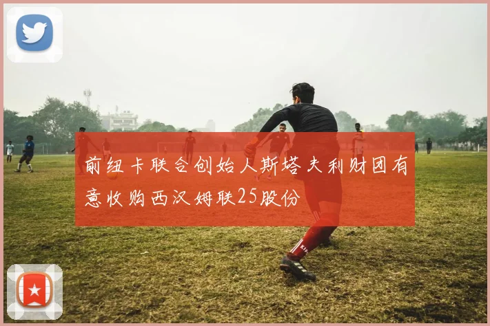 前纽卡联合创始人斯塔夫利财团有意收购西汉姆联25股份
