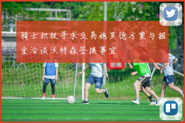 骑士积极寻求交易施罗德方案与掘金洽谈沃特森签换事宜