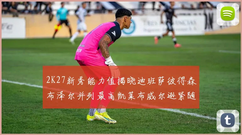 2K27新秀能力值揭晓迪班萨彼得森布泽尔并列最高凯莱布威尔逊紧随其后