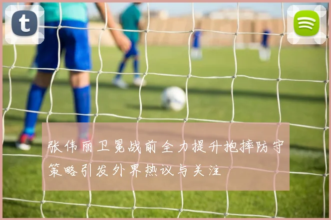 张伟丽卫冕战前全力提升抱摔防守策略引发外界热议与关注