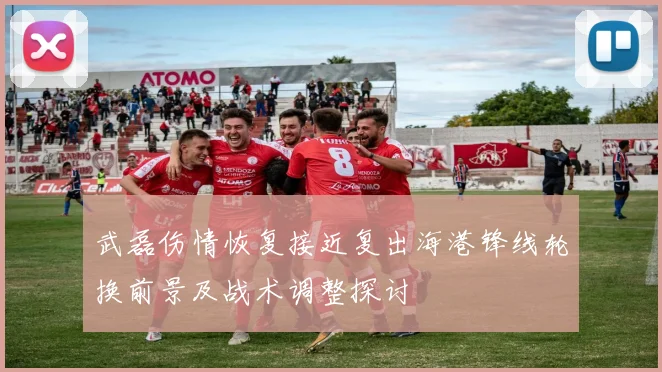 武磊伤情恢复接近复出海港锋线轮换前景及战术调整探讨
