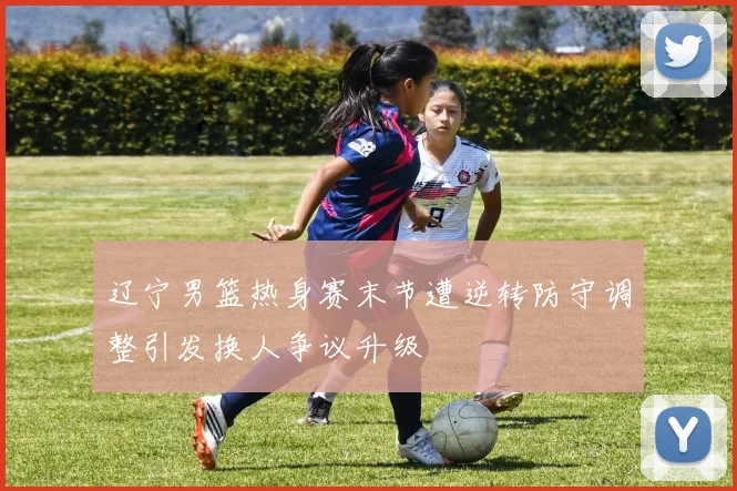 辽宁男篮热身赛末节遭逆转防守调整引发换人争议升级